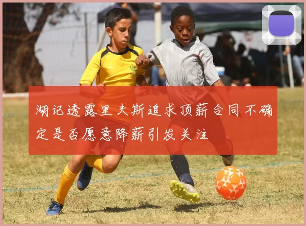 湖记透露里夫斯追求顶薪合同不确定是否愿意降薪引发关注