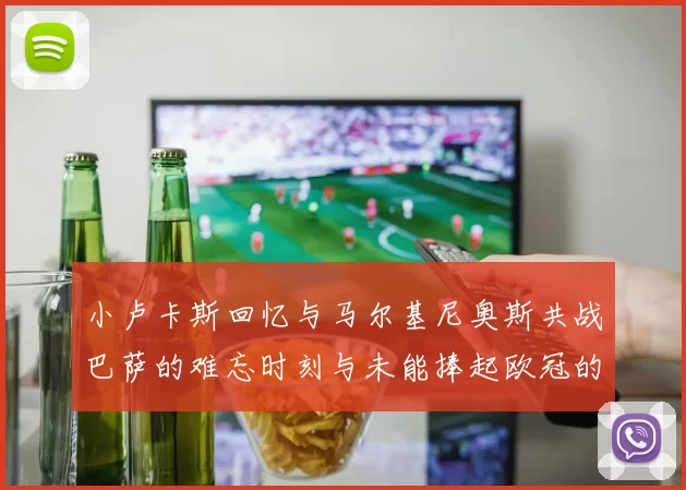 小卢卡斯回忆与马尔基尼奥斯共战巴萨的难忘时刻与未能捧起欧冠的遗憾