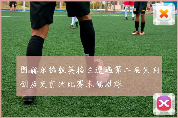 图赫尔执教英格兰遭遇第二场失利创历史首次比赛未能进球