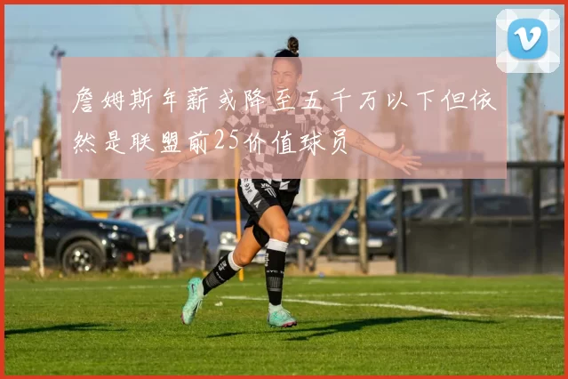 詹姆斯年薪或降至五千万以下但依然是联盟前25价值球员