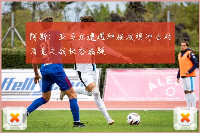阿斯：亚马尔遭遇种族歧视冲击对马竞之战状态成疑