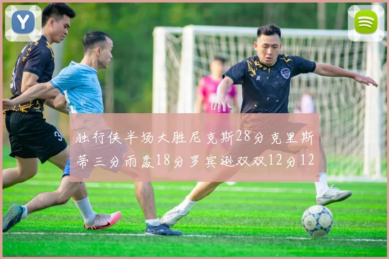 独行侠半场大胜尼克斯28分克里斯蒂三分雨轰18分罗宾逊双双12分12篮板表现出色